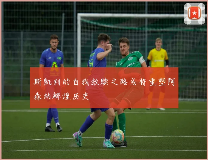 斯凯利的自我救赎之路或将重塑阿森纳辉煌历史