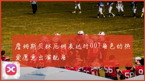 詹姆斯贝林厄姆表达对007角色的热爱愿意出演配角