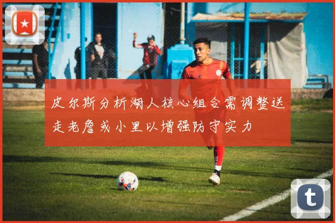 皮尔斯分析湖人核心组合需调整送走老詹或小里以增强防守实力