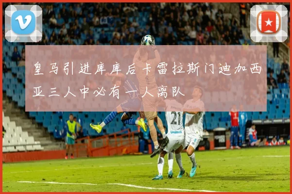 皇马引进库库后卡雷拉斯门迪加西亚三人中必有一人离队