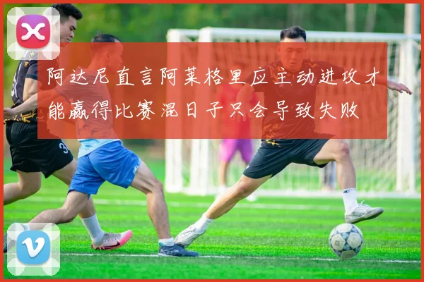 阿达尼直言阿莱格里应主动进攻才能赢得比赛混日子只会导致失败