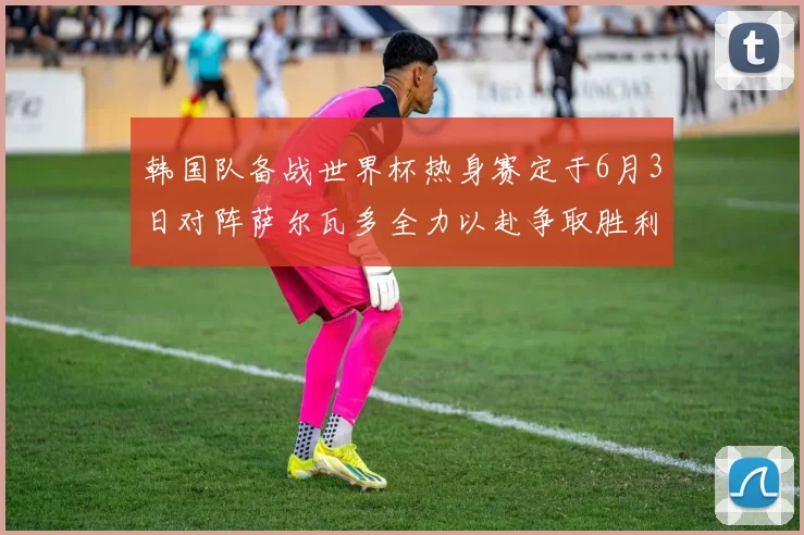 韩国队备战世界杯热身赛定于6月3日对阵萨尔瓦多全力以赴争取胜利