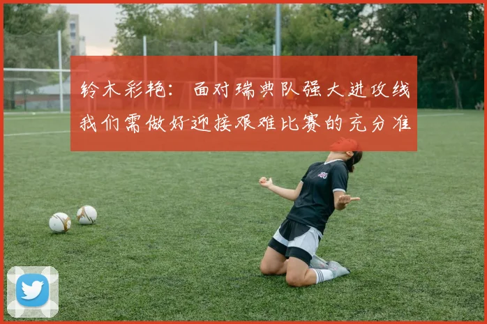 铃木彩艳：面对瑞典队强大进攻线我们需做好迎接艰难比赛的充分准备