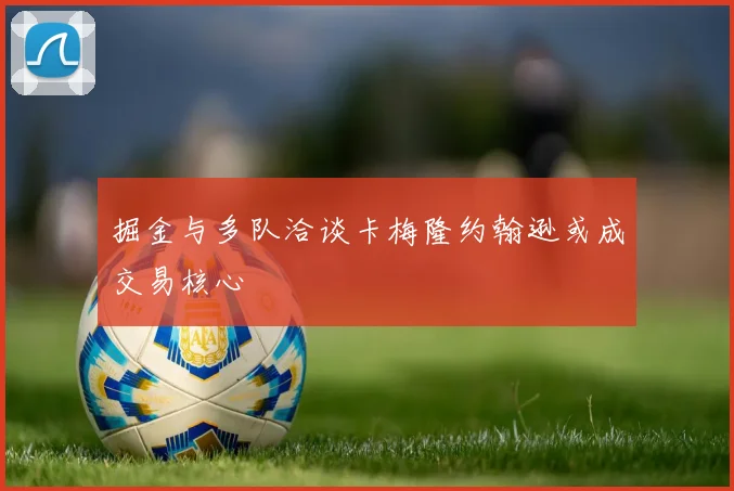 掘金与多队洽谈卡梅隆约翰逊或成交易核心