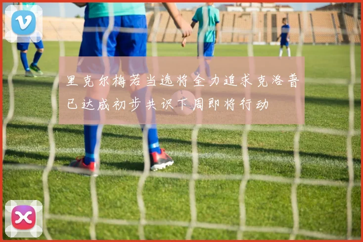 里克尔梅若当选将全力追求克洛普已达成初步共识下周即将行动
