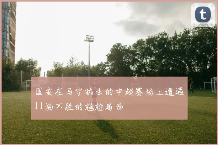 国安在马宁执法的中超赛场上遭遇11场不胜的尴尬局面