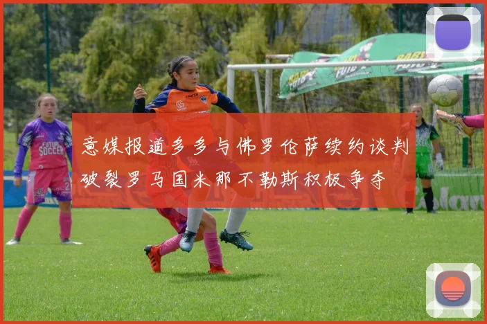 意媒报道多多与佛罗伦萨续约谈判破裂罗马国米那不勒斯积极争夺