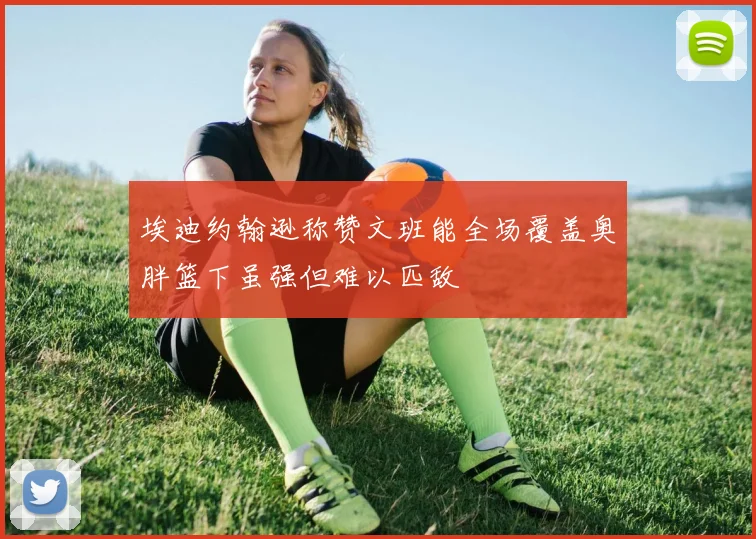 埃迪约翰逊称赞文班能全场覆盖奥胖篮下虽强但难以匹敌