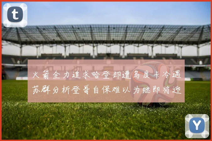 火箭全力追求哈登却遭乌度卡冷遇苏群分析登哥自保难以为继即将迎来抢七大战