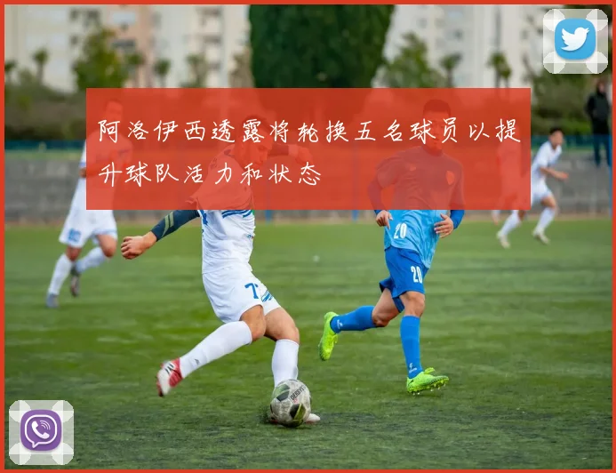 阿洛伊西透露将轮换五名球员以提升球队活力和状态