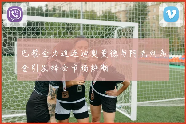 巴黎全力追逐迪奥曼德与阿克利乌舍引发转会市场热潮