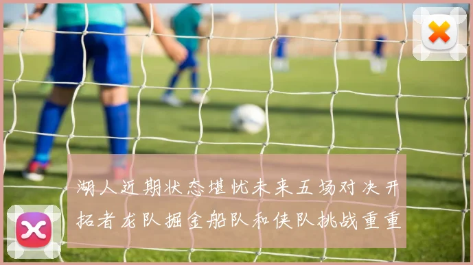 湖人近期状态堪忧未来五场对决开拓者龙队掘金船队和侠队挑战重重