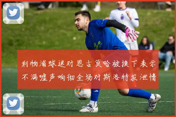 利物浦球迷对恩古莫哈被换下表示不满嘘声响彻全场对斯洛特发泄情绪