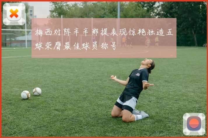 梅西对阵辛辛那提表现惊艳独造五球荣膺最佳球员称号