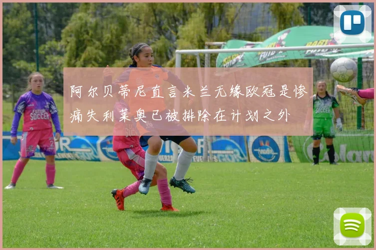 阿尔贝蒂尼直言米兰无缘欧冠是惨痛失利莱奥已被排除在计划之外