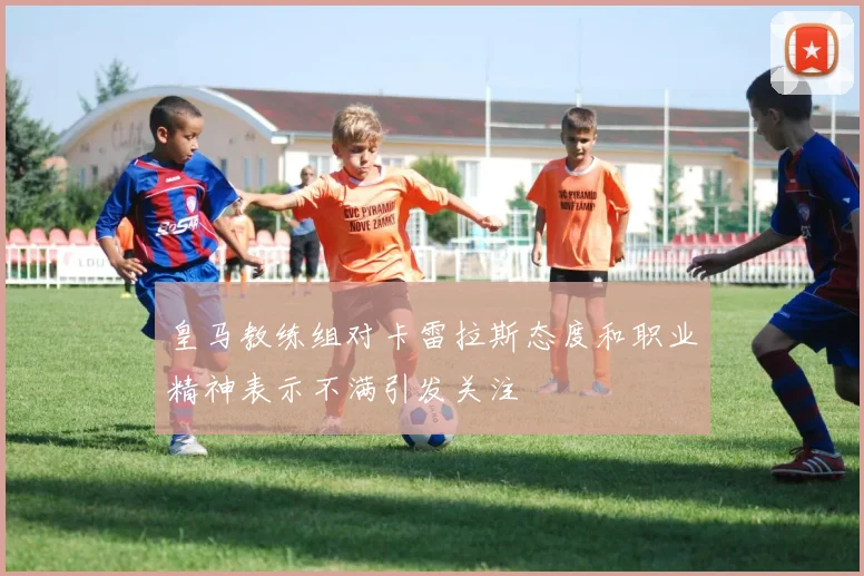 皇马教练组对卡雷拉斯态度和职业精神表示不满引发关注