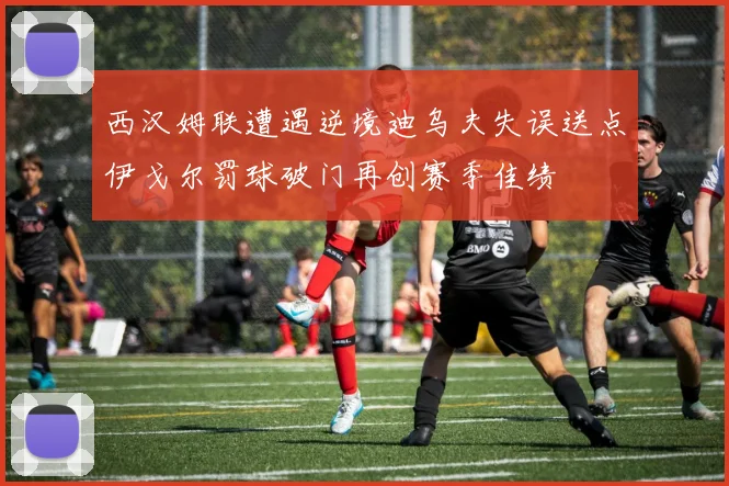 西汉姆联遭遇逆境迪乌夫失误送点伊戈尔罚球破门再创赛季佳绩