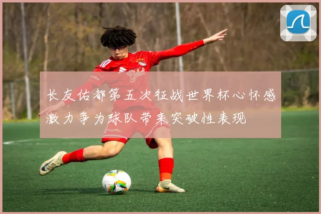 长友佑都第五次征战世界杯心怀感激力争为球队带来突破性表现