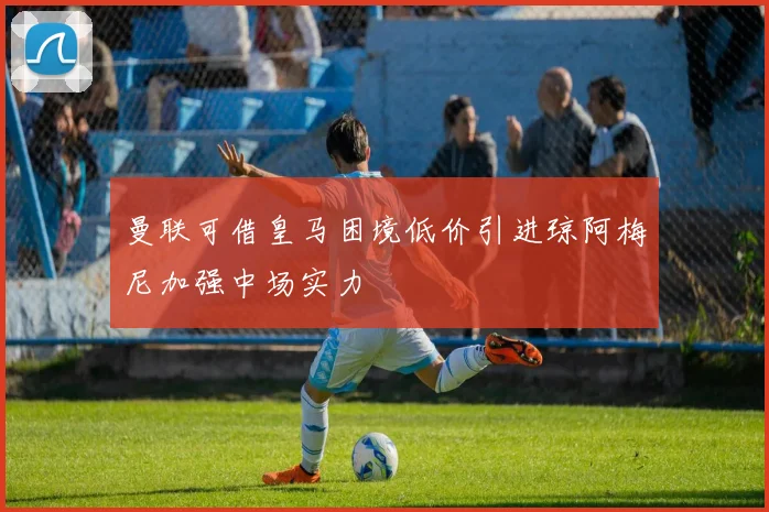 曼联可借皇马困境低价引进琼阿梅尼加强中场实力