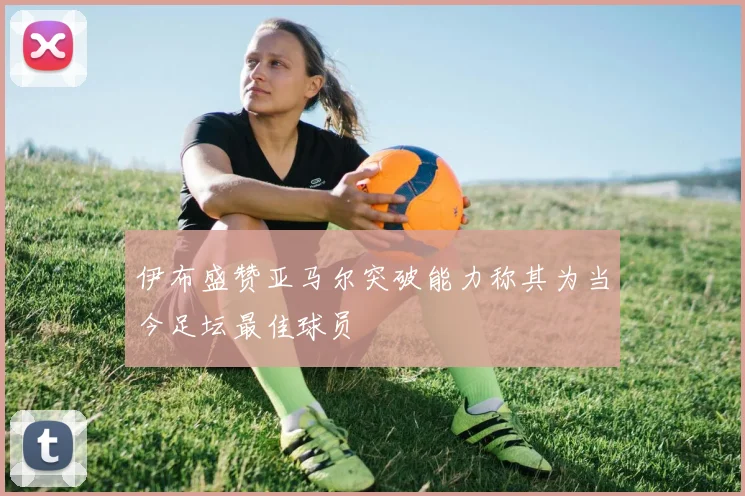 伊布盛赞亚马尔突破能力称其为当今足坛最佳球员