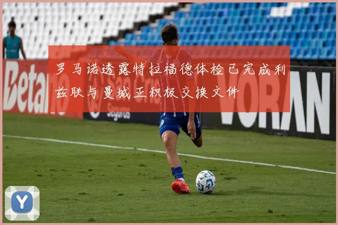 罗马诺透露特拉福德体检已完成利兹联与曼城正积极交换文件