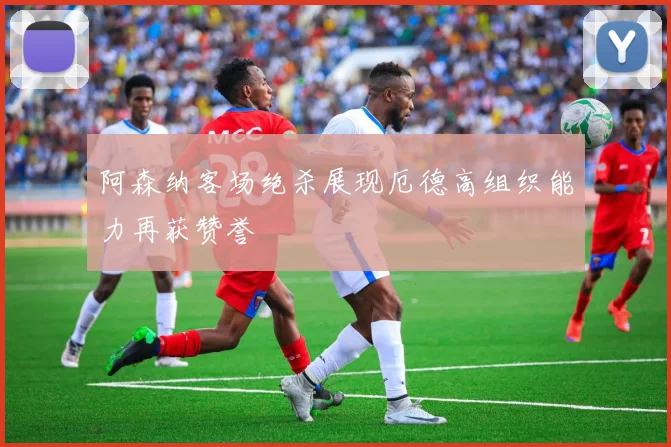 阿森纳客场绝杀展现厄德高组织能力再获赞誉