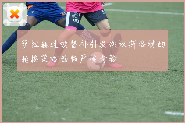萨拉赫连续替补引发热议斯洛特的轮换策略面临严峻考验